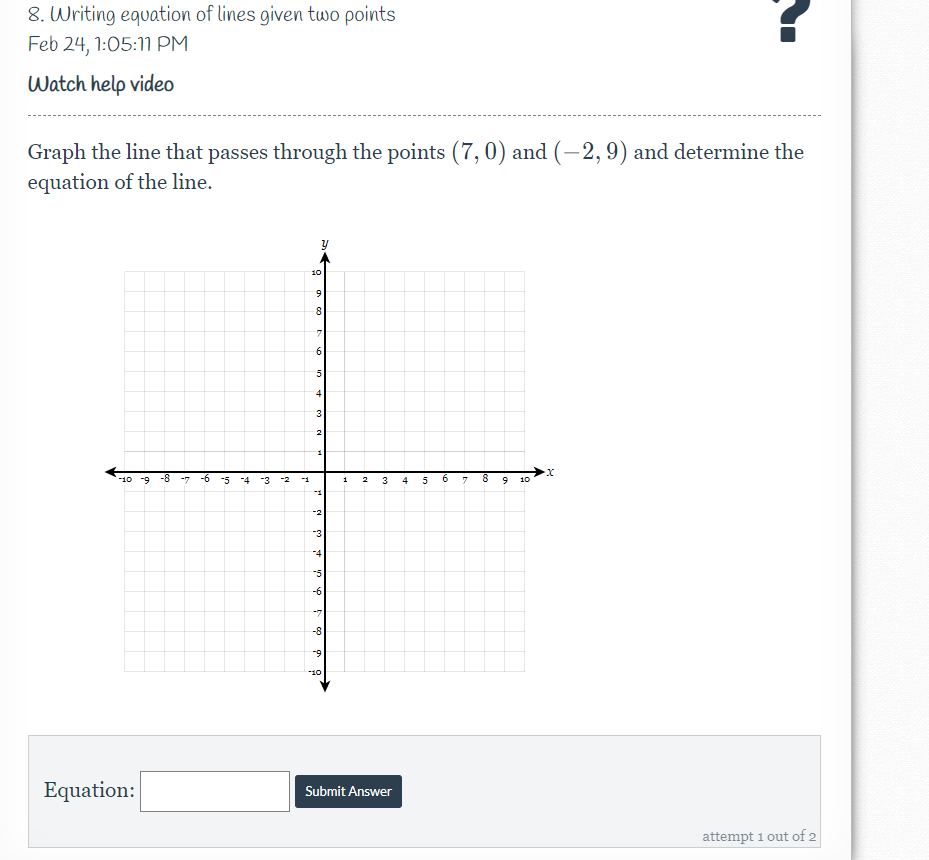 8. Writing equation of lines given two points
Feb 24, 1:05:1M PM
Watch help video
Graph the line that passes through the points (7,0) and (-2,9) and determine the
equation of the line.
10
8
7.
6.
4
3
-10 9 -8
-7
-6
-5
-3
1.
3
4
6.
10
-2
-3
4
-5
-6
-7
-8
-9
-10
Equation:
Submit Answer
attempt i out of 2
in
