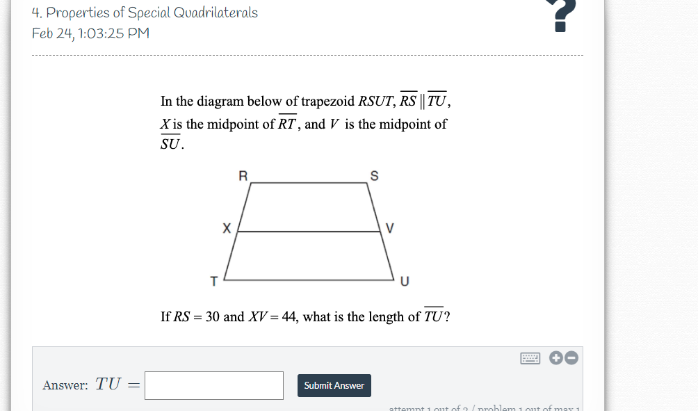 4. Properties of Special Quadrilaterals
Feb 24, 1:03:25 PM
In the diagram below of trapezoid RSUT, RS || TU,
X is the midpoint of RT, and V is the midpoint of
SU.
X
V
U
If RS = 30 and XV = 44, what is the length of TU?
Answer: TU =
Submit Answer
attempt 1 out of 2 /problem 1out of may 1
