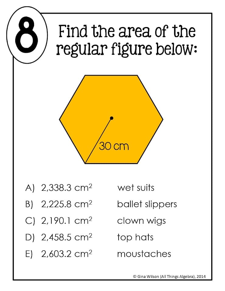 8.
Find the area of the
regular figure below:
30 cm
A) 2,338.3 cm2
wet suits
B) 2,225.8 cm2
ballet slippers
C) 2,190.1 cm?
clown wigs
D) 2,458.5 cm2
top hats
E) 2,603.2 cm2
moustaches
© Gina Wilson (All Things Algebra), 2014
