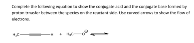 Complete the following equation to show the conjugate acid and the conjugate base formed by
proton trnasfer between the species on the reactant side. Use curved arrows to show the flow of
electrons.
H₂C-
H +H3C-