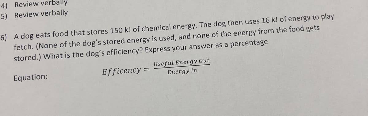 4) Review verbally
5) Review verbally
6) A dog eats food that stores 150 kJ of chemical energy. The dog then uses 16 kJ of energy to play
fetch. (None of the dog's stored energy is used, and none of the energy from the food gets
stored.) What is the dog's efficiency? Express your answer as a percentage
Equation:
Efficency=
Useful Energy Out
Energy In