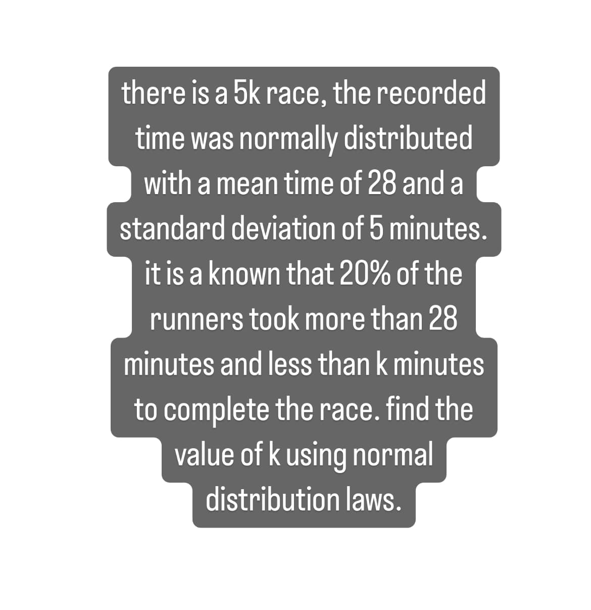 ### Understanding Normal Distribution in 5K Race Times

In a study of a 5K race, the time taken to complete the race was found to be normally distributed. The key statistical measures are:

- **Mean Time:** 28 minutes
- **Standard Deviation:** 5 minutes

From the data, it is known that:

- 20% of the runners took more than 28 minutes but less than \( k \) minutes to complete the race.

### Problem Statement

We need to determine the value of \( k \) using the principles of normal distribution.

### Solution Approach

1. **Identify the Mean and Standard Deviation:**
   - Mean (\( \mu \)) = 28 minutes
   - Standard Deviation (\( \sigma \)) = 5 minutes

2. **Understand the Normal Distribution:**
   - The normal distribution is symmetric about the mean.
   - The area under the curve represents the probability.

3. **Calculate the Z-Score:**
   - The Z-score represents the number of standard deviations a data point is from the mean.
   - \( Z = \frac{X - \mu}{\sigma} \)

4. **Use the Given Probabilities:**
   - 20% of the runners took more than 28 minutes but less than \( k \) minutes. This implies that the area under the normal curve from a Z-score of 0 to the Z-score corresponding to \( k \) is 0.20.

5. **Find the Corresponding Z-Score:**
   - Using a Z-table or normal distribution calculator, find the Z-score for which 20% of the distribution lies between 0 and Z. This Z-score corresponds to the upper 20% of the mean.
   - Let Z be the Z-score such that \( P(0 < Z < z) = 0.20 \).

6. **Calculate \( k \):**
   - \( k = \mu + Z \sigma \)
   - Substitute \( \mu \), \( \sigma \), and the Z value obtained from the table.

7. **Interpret the Value:**
   - \( k \) will be the time in minutes.

By applying these steps, you should be able to determine the value of \( k \) according to the normal distribution laws.