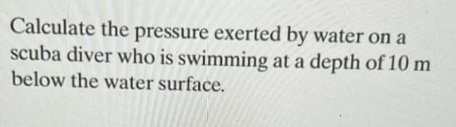 Calculate the pressure exerted by water on a
scuba diver who is swimming at a depth of 10 m
below the water surface.