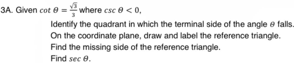 √3
3A. Given cot 0 = where csc < 0,
3
Identify the quadrant in which the terminal side of the angle o falls.
On the coordinate plane, draw and label the reference triangle.
Find the missing side of the reference triangle.
Find sec 0.