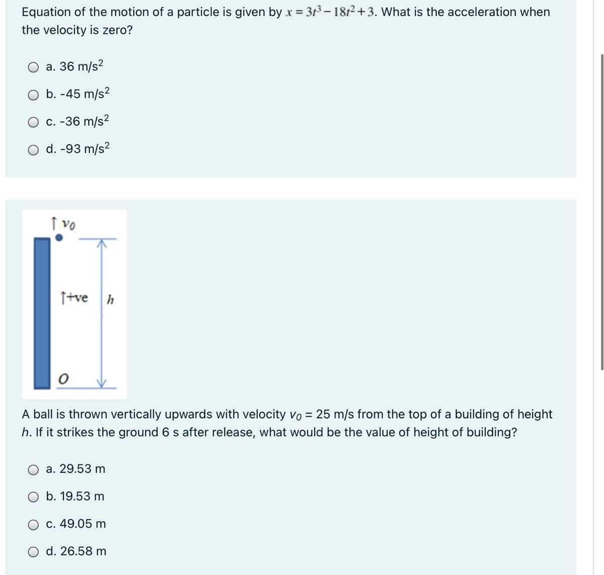 Equation of the motion of a particle is given by x = 3t3 – 1812+3. What is the acceleration when
the velocity is zero?
a. 36 m/s?
b. -45 m/s?
c. -36 m/s?
O d. -93 m/s?
↑ vo
Itve h
A ball is thrown vertically upwards with velocity vo = 25 m/s from the top of a building of height
h. If it strikes the ground 6 s after release, what would be the value of height of building?
a. 29.53 m
b. 19.53 m
O c. 49.05 m
d. 26.58 m
