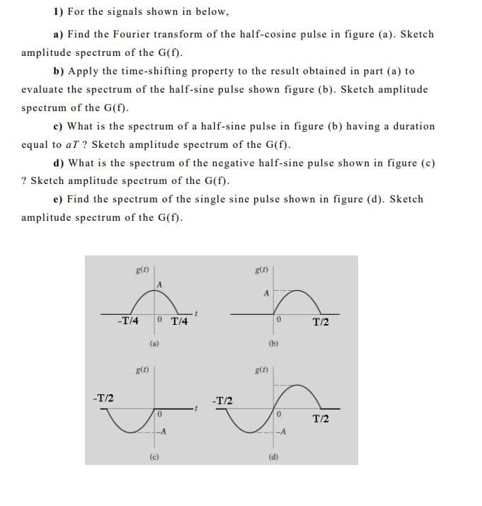 1) For the signals shown in below,
a) Find the Fourier transform of the half-cosine pulse in figure (a). Sketch
amplitude spectrum of the G(f).
b) Apply the time-shifting property to the result obtained in part (a) to
evaluate the spectrum of the half-sine pulse shown figure (b). Sketch amplitude
spectrum of the G(f).
c) What is the spectrum of a half-sine pulse in figure (b) having a duration
equal to aT ? Sketch amplitude spectrum of the G(f).
d) What is the spectrum of the negative half-sine pulse shown in figure (c)
? Sketch amplitude spectrum of the G(f).
e) Find the spectrum of the single sine pulse shown in figure (d). Sketch
amplitude spectrum of the G(f).
g(t)
g(f)
-T/4
0 T/4
T/2
(b)
g(f)
g(t)
-T/2
-T/2
0.
0.
T/2
-A
-A
(d)
