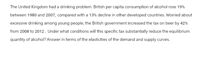 The United Kingdom had a drinking problem. British per capita consumption of alcohol rose 19%
between 1980 and 2007, compared with a 13% decline in other developed countries. Worried about
excessive drinking among young people, the British government increased the tax on beer by 42%
from 2008 to 2012. Under what conditions will this specific tax substantially reduce the equilibrium
quantity of alcohol? Answer in terms of the elasticities of the demand and supply curves.