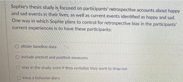 Sophie's thesis study is focused on participants' retrospective accounts about happy
and sad events in their lives, as well as current events identified as happy and sad.
One way in which Sophie plans to control for retrospective bias in the participants'
current experiences is to have these participants:
O obtain baseline data
O include pretest and posttest measures
O stay in the study, even if they verbalize they want to drop out
O keep a behavior diary
