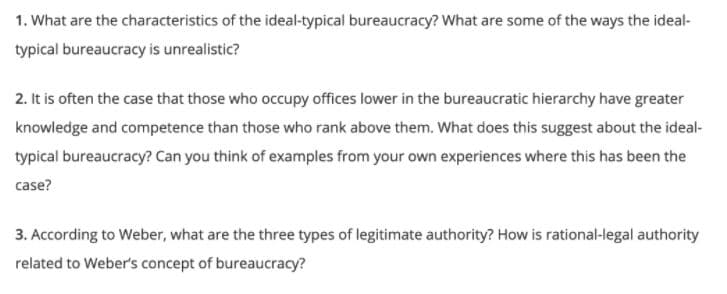 1. What are the characteristics of the ideal-typical bureaucracy? What are some of the ways the ideal-
typical bureaucracy is unrealistic?
2. It is often the case that those who occupy offices lower in the bureaucratic hierarchy have greater
knowledge and competence than those who rank above them. What does this suggest about the ideal-
typical bureaucracy? Can you think of examples from your own experiences where this has been the
case?
3. According to Weber, what are the three types of legitimate authority? How is rational-legal authority
related to Weber's concept of bureaucracy?
