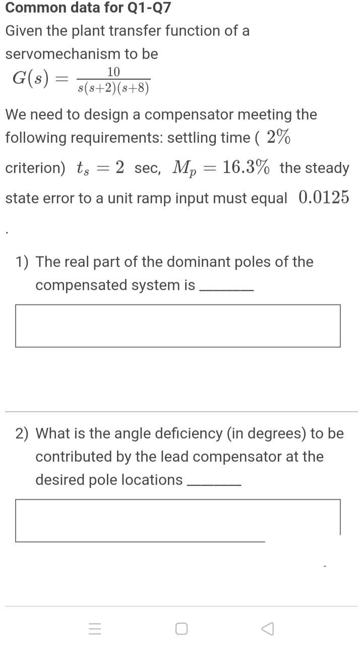 Common data for Q1-Q7
Given the plant transfer function of a
servomechanism to be
10
G(s) =
s(s+2)(s+8)
We need to design a compensator meeting the
following requirements: settling time ( 2%
criterion) ts
2 sec, Mp = 16.3% the steady
state error to a unit ramp input must equal 0.0125
1) The real part of the dominant poles of the
compensated system is
2) What is the angle deficiency (in degrees) to be
contributed by the lead compensator at the
desired pole locations
II
