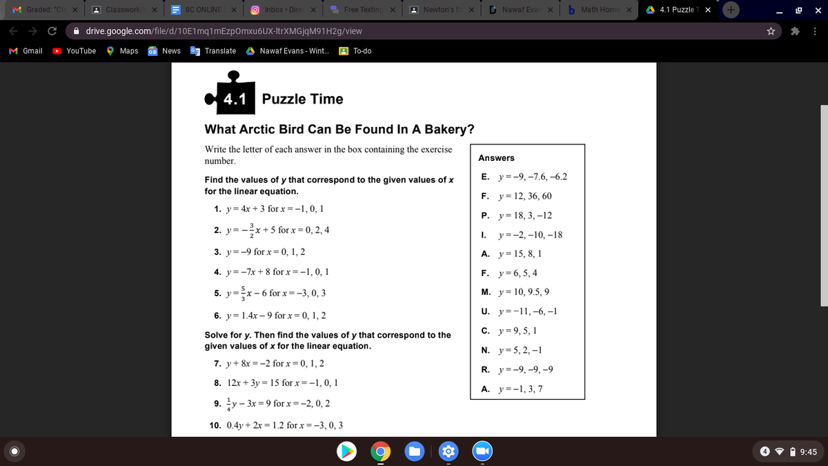 M Graded: "CI
A Classwork
= 8C ONLINE
O Inbox · Dire
2 Free Texting
A Newton's fi
D Nawaf Evan x
b Math Home
4.1 Puzzle
19 X
A drive.google.com/file/d/10E1mq1mEzpOmxu6UX-ItrXMGjqM91H2g/view
M Gmail
D YouTube
9 Марs
News
G7 Translate
A Nawaf Evans - Wint.
B To-do
4.1 Puzzle Time
What Arctic Bird Can Be Found In A Bakery?
Write the letter of each answer in the box containing the exercise
number.
Answers
Е. у-9,-7.6, -6.2
Find the values of y that correspond to the given values of x
for the linear equation.
F. y= 12, 36, 60
1. y= 4x + 3 for x =-1, 0, 1
Р. у3 18, 3, —12
2. y=
x + 5 for x = 0, 2, 4
1. у-2, -10, -18
3. y= -9 for x= 0, 1, 2
A. y = 15, 8, 1
4. y=-7x + 8 for x = -1, 0, 1
F. y= 6, 5, 4
5. y=-x- 6 for x = -3, 0, 3
М. у%3D 10, 9.5, 9
6. y= 1.4x – 9 for x = 0, 1, 2
U. y=-11,-6, –1
c. y= 9, 5, 1
Solve for y. Then find the values of y that correspond to the
given values of x for the linear equation.
N. y = 5, 2, –1
7. y+ &x =-2 for x = 0, 1, 2
R. у3-9, -9, -9
8. 12x + 3y = 15 for x= -1, 0, 1
A. y=-1, 3, 7
9. y – 3x = 9 for x =-2, 0, 2
10. 0.4y + 2x = 1.2 for x = -3, 0, 3
O v 1 9:45
