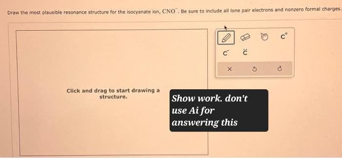 Draw the most plausible resonance structure for the isocyanate ion, CNO. Be sure to include all lone pair electrons and nonzero formal charges.
C
Click and drag to start drawing a
structure.
Show work. don't
use Ai for
answering this