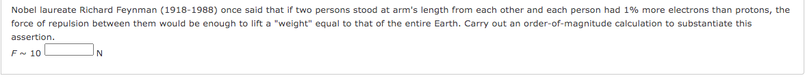 Nobel laureate Richard Feynman (1918-1988) once said that if two persons stood at arm's length from each other and each person had 1% more electrons than protons, the
force of repulsion between them would be enough to lift a "weight" equal to that of the entire Earth. Carry out an order-of-magnitude calculation to substantiate this
assertion.
FN 10

