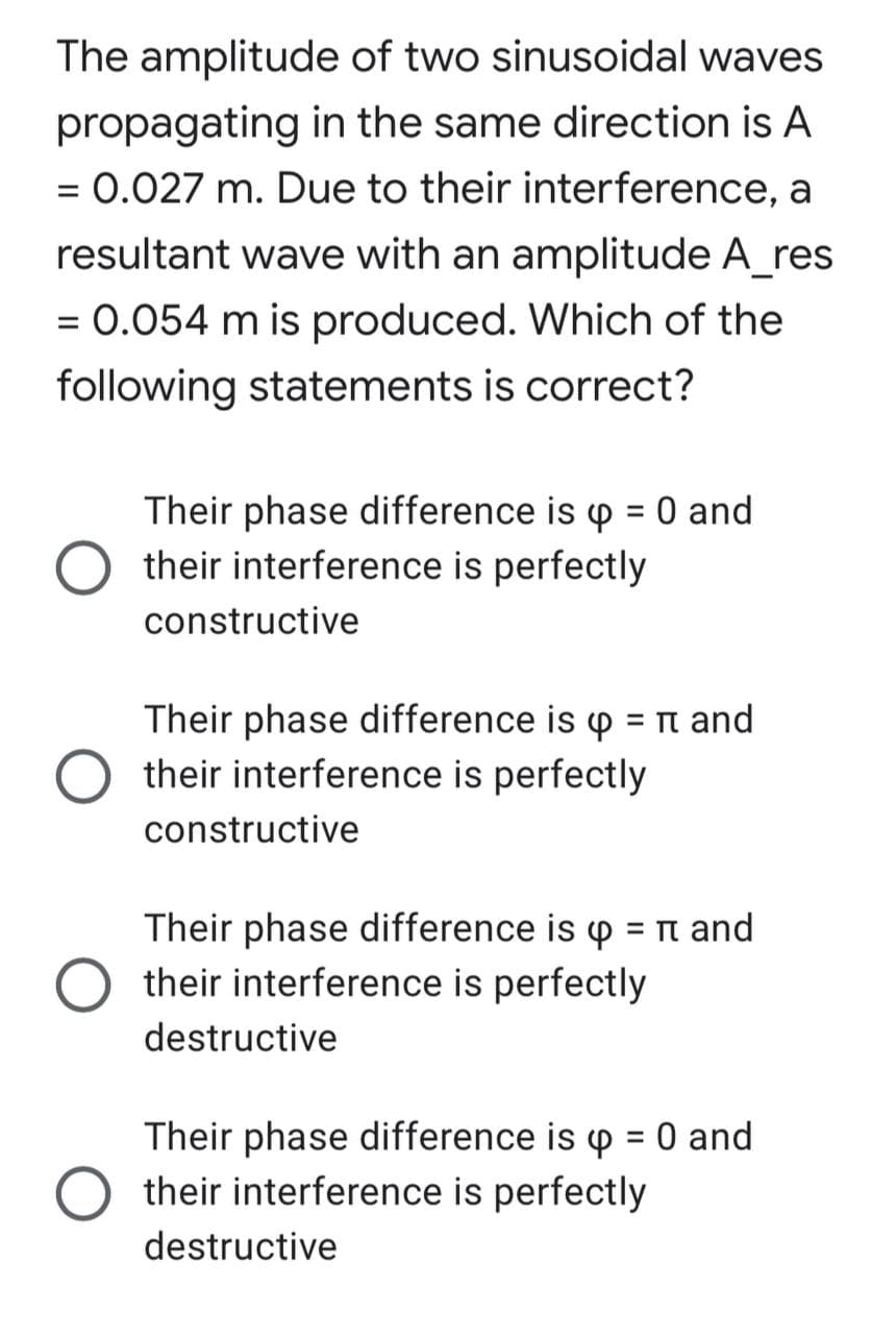 The amplitude of two sinusoidal waves
propagating in the same direction is A
= 0.027 m. Due to their interference, a
%3D
resultant wave with an amplitude A_res
= 0.054 m is produced. Which of the
%3D
following statements is correct?
Their phase difference is p = 0 and
their interference is perfectly
%3D
constructive
Their phase difference is p = n and
O their interference is perfectly
%3D
constructive
Their phase difference is p = Tn and
their interference is perfectly
%3D
destructive
Their phase difference is p = 0 and
their interference is perfectly
%3D
destructive
