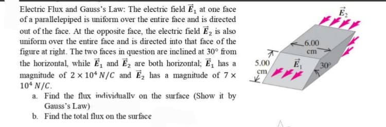 Electric Flux and Gauss's Law: The electric field ₁ at one face
of a parallelepiped is uniform over the entire face and is directed
out of the face. At the opposite face, the electric field E₂ is also
uniform over the entire face and is directed into that face of the
figure at right. The two faces in question are inclined at 30° from
the horizontal, while E₁ and E₂ are both horizontal; E₁ has a
magnitude of 2 x 104 N/C and E₂ has a magnitude of 7 ×
104 N/C.
a. Find the flux individually on the surface (Show it by
Gauss's Law)
b. Find the total flux on the surface
5.00
cm
K
ر
E₁
6.00
cm
30°