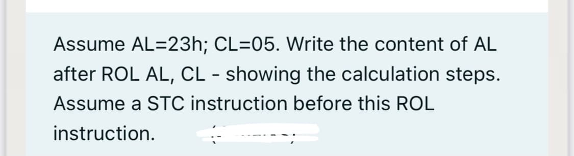 Assume AL=23h; CL=05. Write the content of AL
after ROL AL, CL - showing the calculation steps.
Assume a STC instruction before this ROL
instruction.
