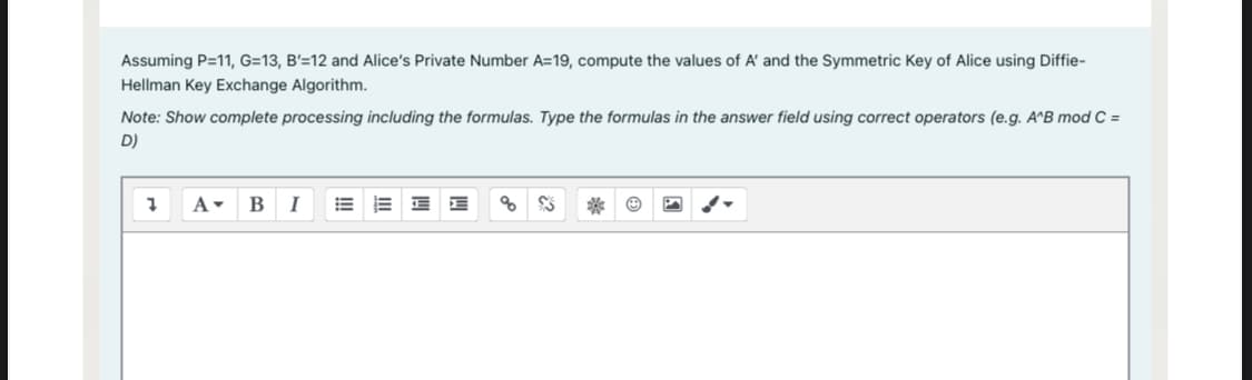 Assuming P=11, G=13, B'=12 and Alice's Private Number A=19, compute the values of A' and the Symmetric Key of Alice using Diffie-
Hellman Key Exchange Algorithm.
Note: Show complete processing including the formulas. Type the formulas in the answer field using correct operators (e.g. A^B mod C =
D)
1 A- B
