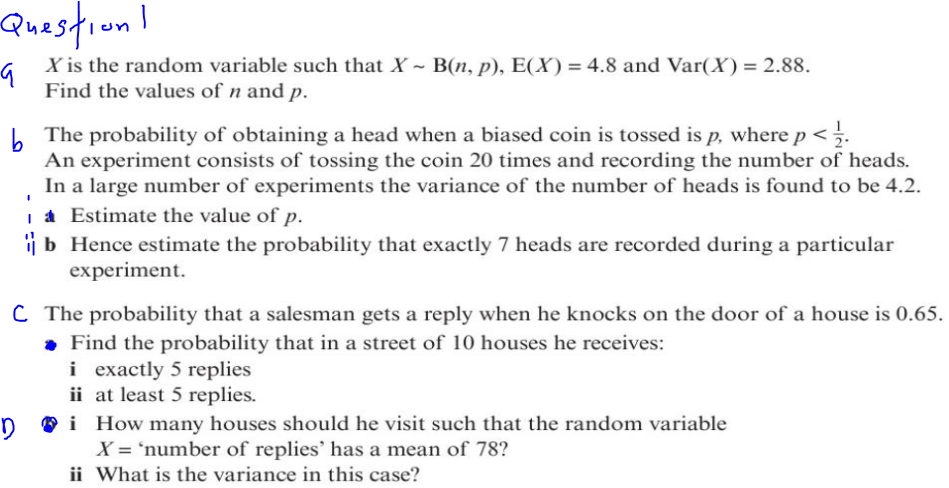 Question!
G
X is the random variable such that X - B(n, p), E(X) = 4.8 and Var(X) = 2.88.
Find the values of n and p.
The probability of obtaining a head when a biased coin is tossed is p, where p < .
An experiment consists of tossing the coin 20 times and recording the number of heads.
In a large number of experiments the variance of the number of heads is found to be 4.2.
a Estimate the value of p.
b Hence estimate the probability that exactly 7 heads are recorded during a particular
experiment.
C The probability that a salesman gets a reply when he knocks on the door of a house is 0.65.
. Find the probability that in a street of 10 houses he receives:
i exactly 5 replies
ii at least 5 replies.
Di How many houses should he visit such that the random variable
X = 'number of replies' has a mean of 78?
ii What is the variance in this case?