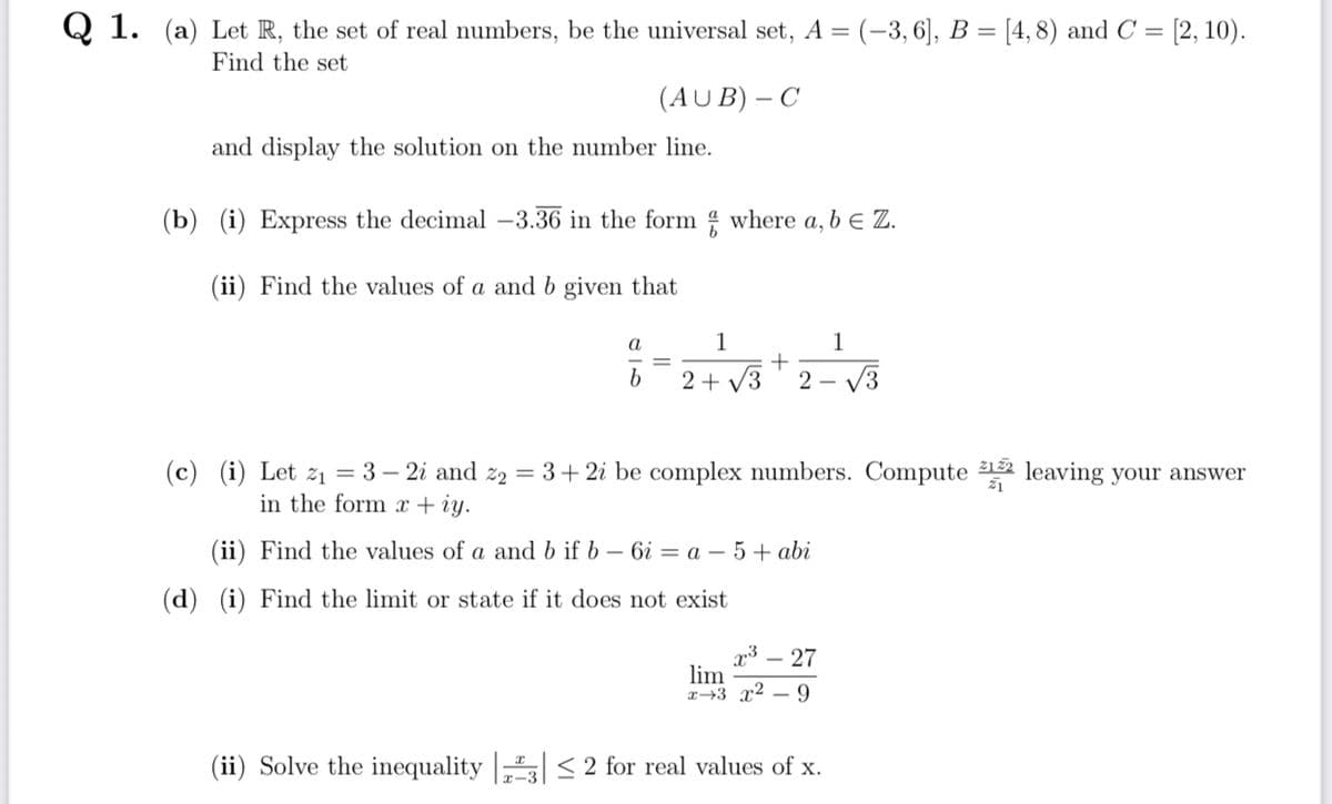 Q1. (a) Let R, the set of real numbers, be the universal set, A = (−3, 6], B = [4, 8) and C = [2, 10).
Find the set
(AUB) - C
and display the solution on the number line.
(b) (i) Express the decimal -3.36 in the form where a, b € Z.
(ii) Find the values of a and b given that
a
1
1
+
b
2+√3 2- √√3
(c) (i) Let z₁ = 3 − 2i and z₂ = 3 + 2i be complex numbers. Compute 12 leaving your answer
in the form x + iy.
21
(ii) Find the values of a and b if b-6i= a -5+ abi
(d) (i) Find the limit or state if it does not exist
x³ - 27
lim
x 3 x²9
(ii) Solve the inequality 3| ≤ 2 for real values of x.