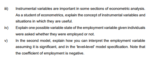 E
Instrumental variables are important in some sections of econometric analysis.
As a student of econometrics, explain the concept of instrumental variables and
situations in which they are useful.
Explain one possible variable state of the employment variable given individuals
were asked whether they were employed or not.
v)
In the second model, explain how you can interpret the employment variable
assuming it is significant, and in the 'level-level' model specification. Note that
the coefficient of employment is negative.
iv)