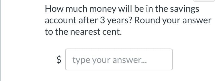 **Question:**

How much money will be in the savings account after 3 years? Round your answer to the nearest cent.

**Answer Box:**

- Enter your answer in the provided text box prefixed by the dollar sign ($).

Note: Please make sure to apply the appropriate mathematical formula or calculation method to determine the future value in the account, such as using compound interest, if relevant.