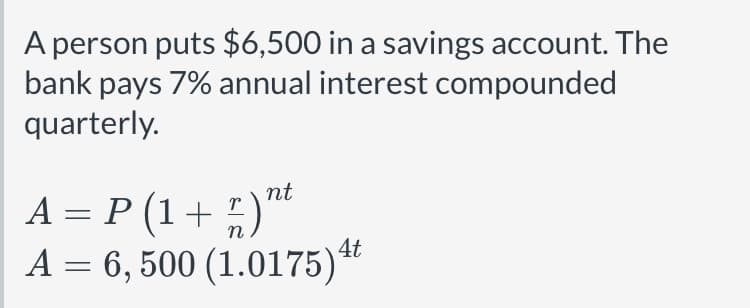 A person puts $6,500 in a savings account. The bank pays 7% annual interest compounded quarterly.

\[ A = P \left(1 + \frac{r}{n}\right)^{nt} \]

\[ A = 6,500 \left(1.0175\right)^{4t} \]

**Explanation of Variables:**
- \( A \) is the amount of money accumulated after n years, including interest.
- \( P \) is the principal amount (the initial amount of money), which is $6,500.
- \( r \) is the annual interest rate (decimal), which is 0.07 for 7%.
- \( n \) is the number of times that interest is compounded per year, which is 4 (quarterly).
- \( t \) is the number of years the money is invested for.

The equation shows how the compound interest formula is applied to calculate the future value of the investment. The compound interest leads to exponential growth of the savings over time.