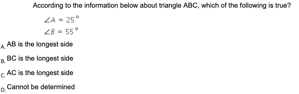 According to the information below about triangle ABC, which of the following is true?
ZA =
25°
ZB =
55°
AB is the longest side
А.
BC is the longest side
В.
c AC is the longest side
Cannot be determined
D.
