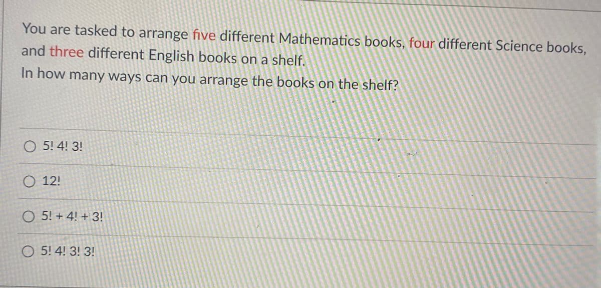 You are tasked to arrange five different Mathematics books, four different Science books,
and three different English books on a shelf.
In how many ways can you arrange the books on the shelf?
O 5! 4! 3!
O 12!
O 5! + 4! + 3!
O 5! 4! 3! 3!
