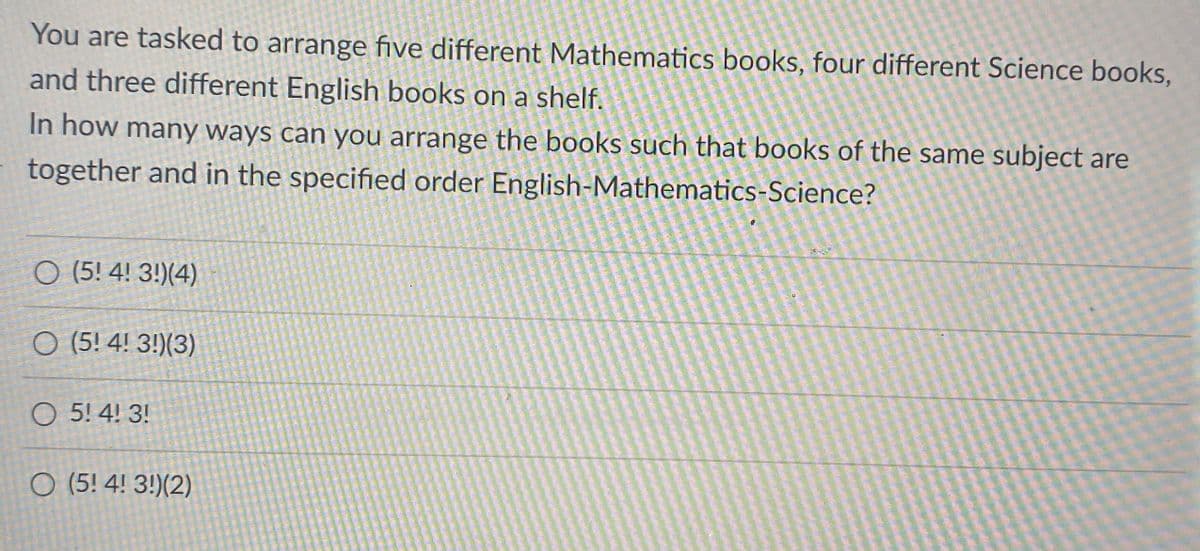 You are tasked to arrange five different Mathematics books, four different Science books,
and three different English books on a shelf.
In how many ways can you arrange the books such that books of the same subject are
together and in the specified order English-Mathematics-Science?
O (5! 4! 3!)(4)
O (5! 4! 3!)(3)
O 5! 4! 3!
O (5! 4! 3!)(2)
