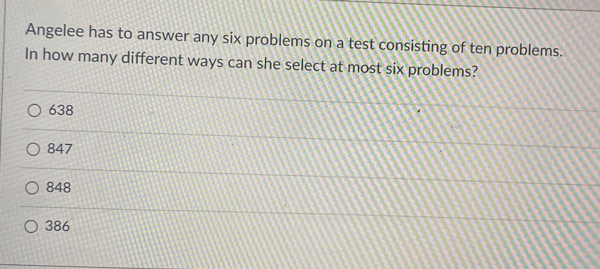 Angelee has to answer any six problems on a test consisting of ten problems.
In how many different ways can she select at most six problems?
O 638
O 847
O 848
О 386
