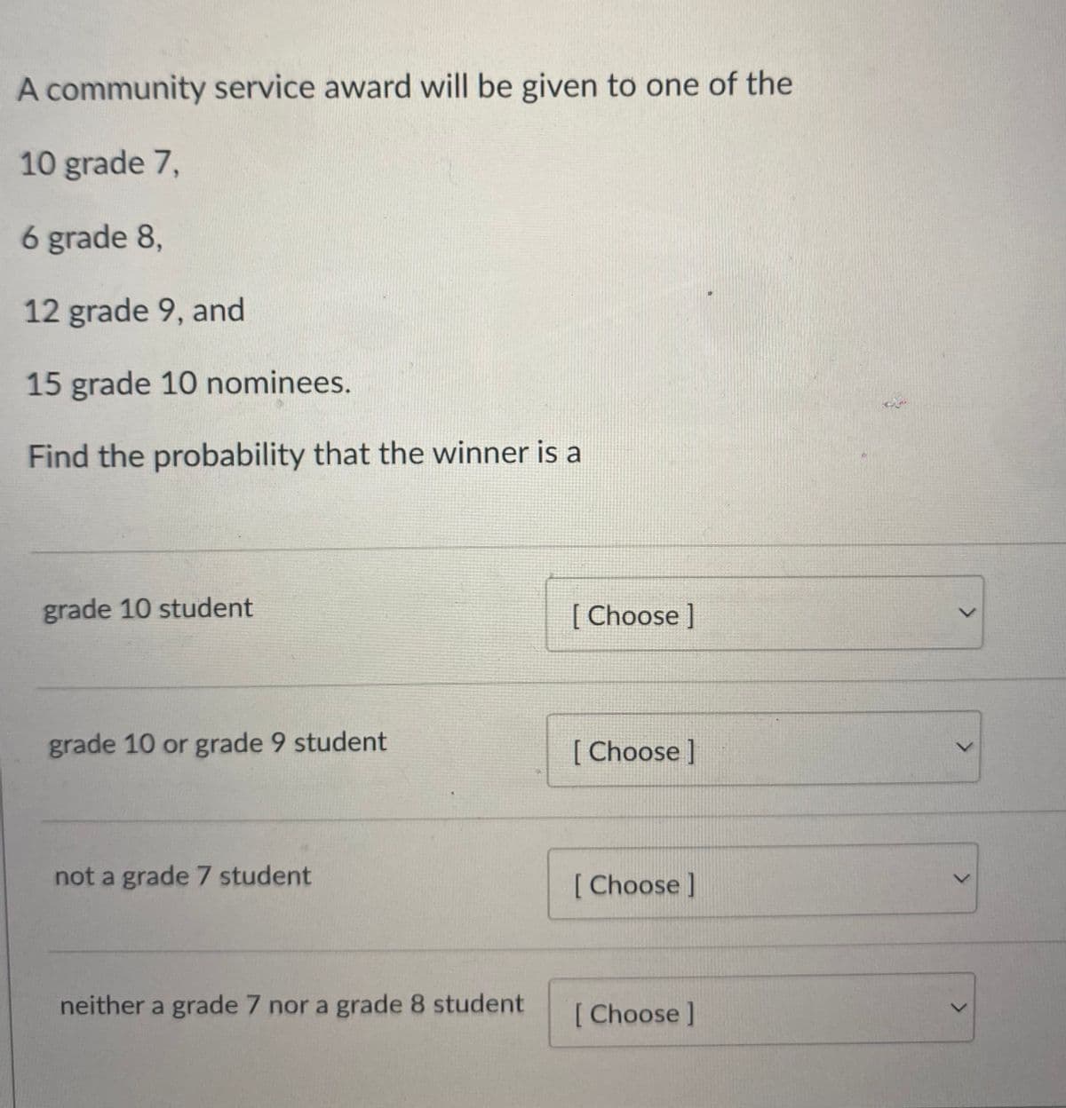 A community service award will be given to one of the
10 grade 7,
6 grade 8,
12 grade 9, and
15 grade 10 nominees.
Find the probability that the winner is a
grade 10 student
[ Choose ]
レ
grade 10 or grade 9 student
[ Choose]
not a grade 7 student
[ Choose]
レ
neither a grade 7 nor a grade 8 student
[Choose]
<.
