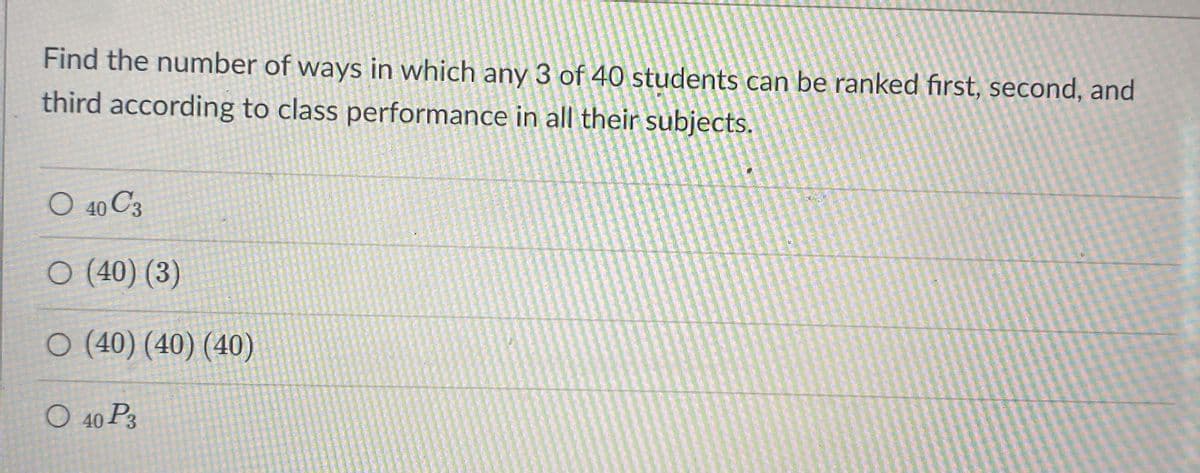 Find the number of ways in which any 3 of 40 students can be ranked first, second, and
third according to class performance in all their subjects.
O 40 C3
O (40) (3)
O (40) (40) (40)
O 40 P3
