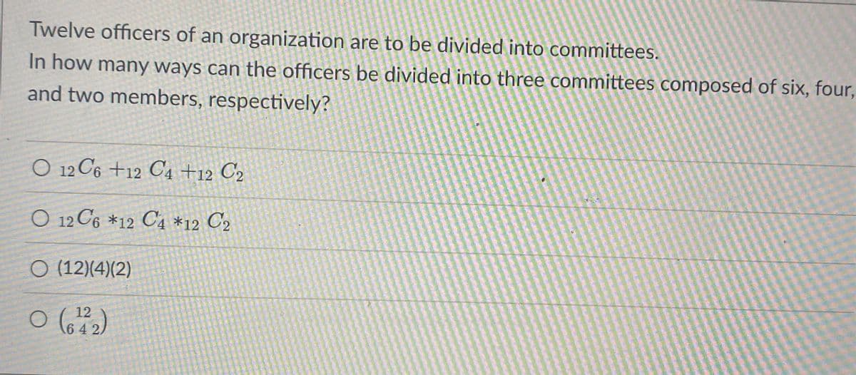 Twelve officers of an organization are to be divided into committees.
In how many ways can the officers be divided into three committees composed of six, four,
and two members, respectively?
O 12 C6 +12 C4 +12 C2
O 12 C6 *12 C4 *12 C2
O (12)(4)(2)
12
6 4 2,
