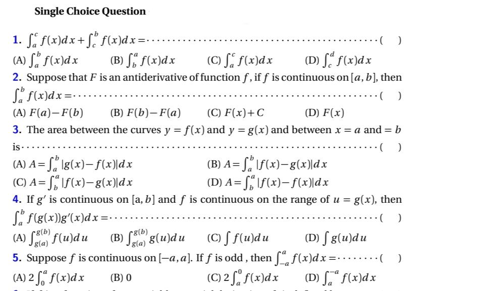 Single Choice Question
1. ſ f(x)dx+ſº f(x)dx=
(A) ſº f(x)dx
(B) f(x) dx
(C) f f(x) dx
(D) fd f(x)dx
2. Suppose that F is an antiderivative of function f, if ƒ is continuous on [a, b], then
S f(x) dx =
()
(A) F(a)-F(b)
(B) F(b)-F(a)
(C) F(x) + C
(D) F(x)
3. The area between the curves y = f(x) and y = g(x) and between x = a and = b
is..
·()
(A) A = S₂ \g(x)— f(x)\dx
(B) A= ſ₂ |ƒ(x)—g(x)\dx
(D) A=f|f(x)— f(x)|dx
(C) A= ſő |ƒ(x), g(x)|dx
4. If g' is continuous on [a, b] and ƒ is continuous on the range of u = g(x), then
S₂ f(g(x))g'(x)dx=.
·()
•g(b)
(A) ff(u)du (B)
·( )
g(u)du
g(a)
g(a)
(C) f f(u)du
(D) fg(u)du
5. Suppose ƒ is continuous on [—a, a]. If ƒ is odd, then ſª f(x)dx=········( _ )
(A) 2 fő f(x)dx
(B) 0
(C) 2 f f(x)dx
(D) ff(x)dx