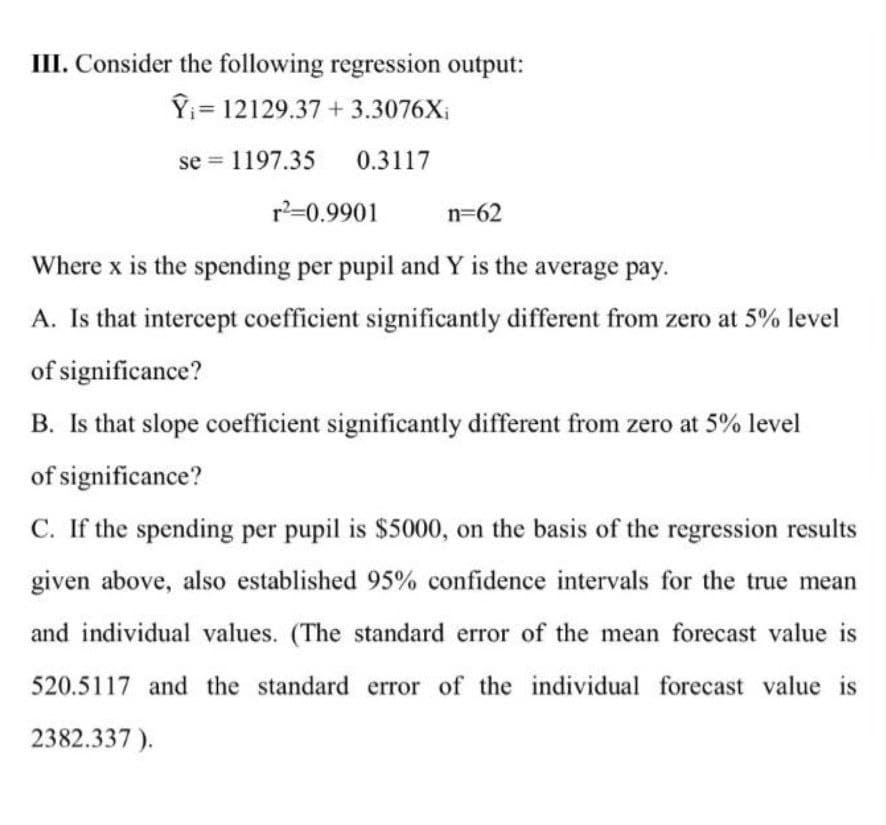 III. Consider the following regression output:
Î₁ 12129.37 +3.3076Xi
se = 1197.35
0.3117
r²=0.9901
Where x is the spending per pupil and Y is the average pay.
A. Is that intercept coefficient significantly different from zero at 5% level
of significance?
B. Is that slope coefficient significantly different from zero at 5% level
of significance?
C. If the spending per pupil is $5000, on the basis of the regression results
given above, also established 95% confidence intervals for the true mean
and individual values. (The standard error of the mean forecast value is
520.5117 and the standard error of the individual forecast value is
2382.337).
n=62