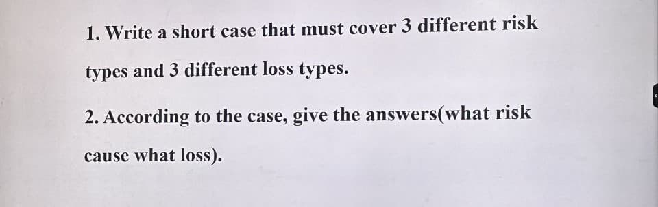 1. Write a short case that must cover 3 different risk
types and 3 different loss types.
2. According to the case, give the answers (what risk
cause what loss).