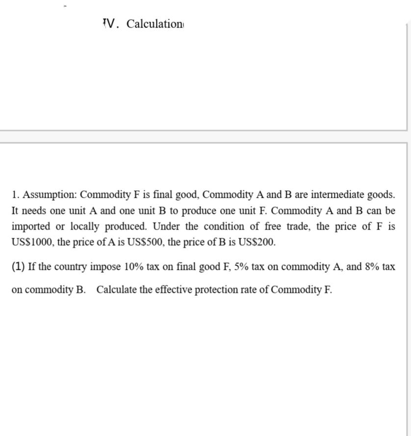 IV. Calculation
1. Assumption: Commodity F is final good, Commodity A and B are intermediate goods.
It needs one unit A and one unit B to produce one unit F. Commodity A and B can be
imported or locally produced. Under the condition of free trade, the price of F is
US$1000, the price of A is US$500, the price of B is US$200.
(1) If the country impose 10% tax on final good F, 5% tax on commodity A, and 8% tax
on commodity B. Calculate the effective protection rate of Commodity F.