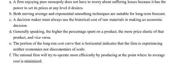 a. A firm enjoying pure monopoly does not have to worry about suffering losses because it has the
power to set its prices at any level it desires.
b. Both moving average and exponential smoothing techniques are suitable for long-term forecast.
c. A decision maker must always use the historical cost of raw materials in making an economic
decision.
d. Generally speaking, the higher the percentage spent on a product, the more price elastic of that
product, and vice versa.
e. The portion of the long-run cost curve that is horizontal indicates that the firm is experiencing
neither economics nor discconomics of scale.
f. The rational firm will try to operate most efficiently by producing at the point where its average
cost is minimized.