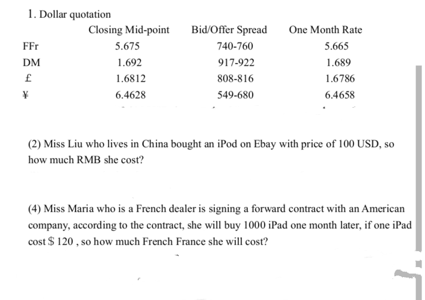 1. Dollar quotation
FFr
DM
£
¥
Closing Mid-point
5.675
1.692
1.6812
6.4628
Bid/Offer Spread
740-760
917-922
808-816
549-680
One Month Rate
5.665
1.689
1.6786
6.4658
(2) Miss Liu who lives in China bought an iPod on Ebay with price of 100 USD, so
how much RMB she cost?
(4) Miss Maria who is a French dealer is signing a forward contract with an American
company, according to the contract, she will buy 1000 iPad one month later, if one iPad
cost $120, so how much French France she will cost?