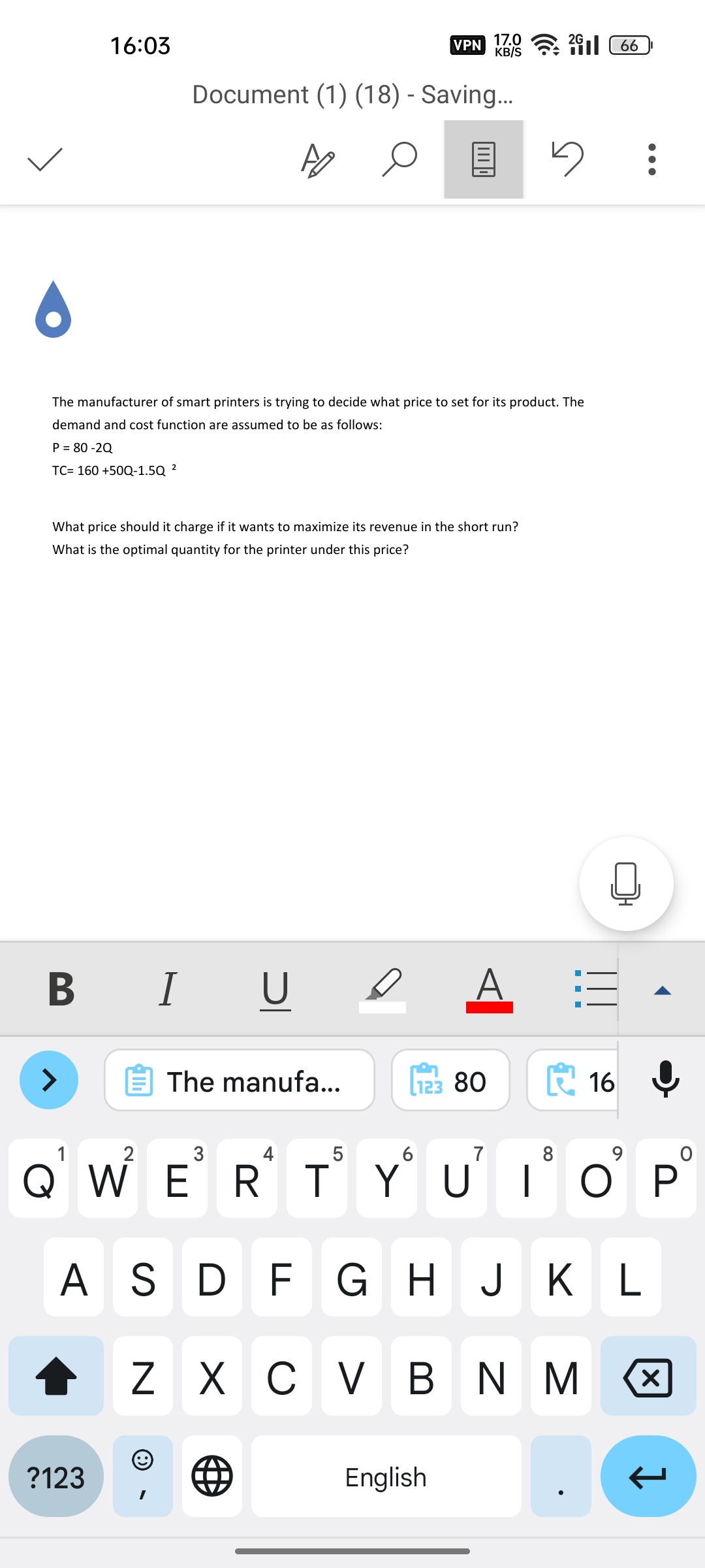 16:03
P = 80-2Q
TC= 160 +50Q-1.5Q ²
B I
>
6
The manufacturer of smart printers is trying to decide what price to set for its product. The
demand and cost function are assumed to be as follows:
What price should it charge if it wants to maximize its revenue in the short run?
What is the optimal quantity for the printer under this price?
?123
Document (1) (18) - Saving...
I U
(99
VPN
The manufa...
17.0
KB/S
L123 80
English
2G
2166
5
1:3
1
2
3
4
5
6
7
8
Ở VÌ Ẻ RT Ý Ủ ΓΟΡ
ASDF G H J K L
Z X C V B N M
16
:
a
X
↓