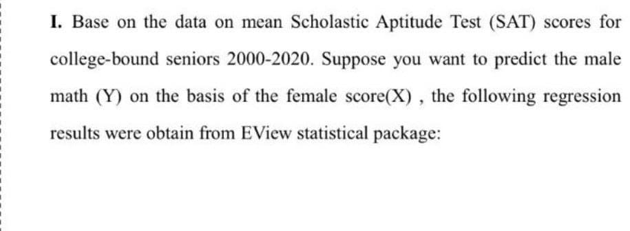 I. Base on the data on mean Scholastic Aptitude Test (SAT) scores for
college-bound seniors 2000-2020. Suppose you want to predict the male
math (Y) on the basis of the female score(X), the following regression
results were obtain from EView statistical package: