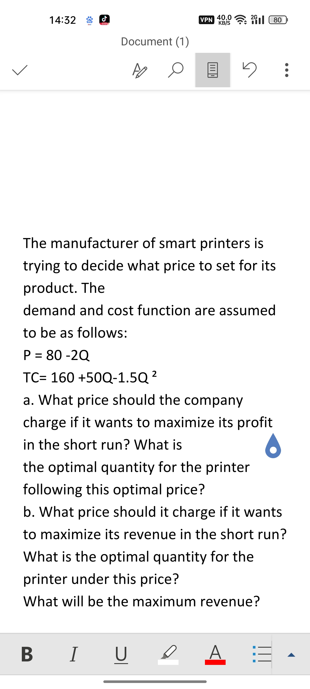 14:32
31
Document (1)
AO O
B I
I
VPN 40.0
KB/S
The manufacturer of smart printers is
trying to decide what price to set for its
product. The
demand and cost function are assumed
to be as follows:
P = 80-2Q
TC= 160 +50Q-1.5Q ²
a. What price should the company
charge if it wants to maximize its profit
in the short run? What is
U
280
5
the optimal quantity for the printer
following this optimal price?
b. What price should it charge if it wants
to maximize its revenue in the short run?
What is the optimal quantity for the
printer under this price?
What will be the maximum revenue?
A
:
- - -
|||