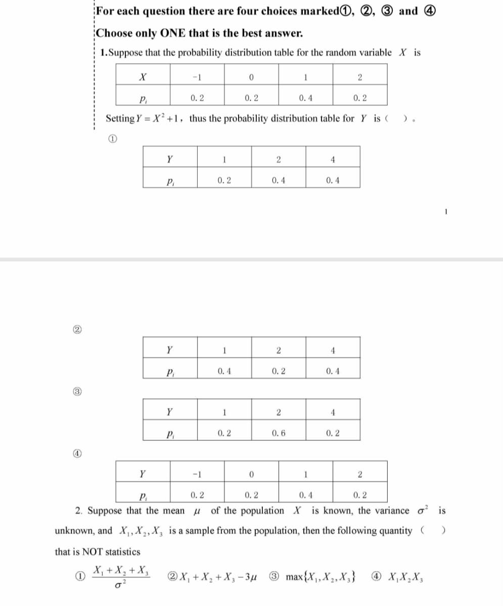 2
For each question there are four choices marked,
Choose only ONE that is the best answer.
1.Suppose that the probability distribution table for the random variable X is
X
1
Y
Y
P₁
Pi
0.2
0.2
Setting Y = X²+1, thus the probability distribution table for Y is (
).
Y
P₁
Y
-1
P₁
-1
0.2
1
0.2
1
0.4
1
0
0.2
0.2
0
2
0.4
2
0.2
2
1
0.6
0.4
1
4
0.4
4
0.4
4
0.2
2
and 4
2X₁ + X₂ + X₂-3μ 3 max{X₁, X₂, X₂}
2
Pi
0.2
0.4
0.2
of the population X is known, the variance o is
2. Suppose that the mean
unknown, and X₁, X₂, X3 is a sample from the population, then the following quantity ( )
that is NOT statistics
X₁ + X₂ + X₂
0²
1
4 X₁ X₂ X3