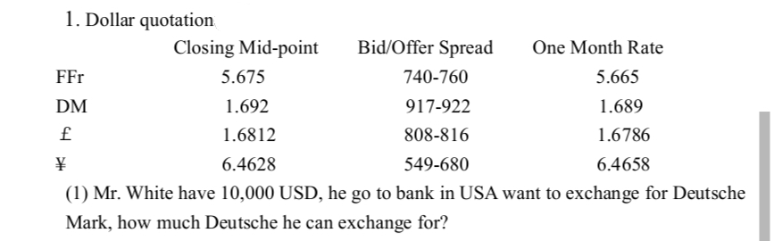 1. Dollar quotation
Bid/Offer Spread
5.675
740-760
1.692
917-922
1.6812
808-816
¥
6.4628
549-680
(1) Mr. White have 10,000 USD, he go to bank in USA want to exchange for Deutsche
Mark, how much Deutsche he can exchange for?
FFr
DM
£
Closing Mid-point
One Month Rate
5.665
1.689
1.6786
6.4658