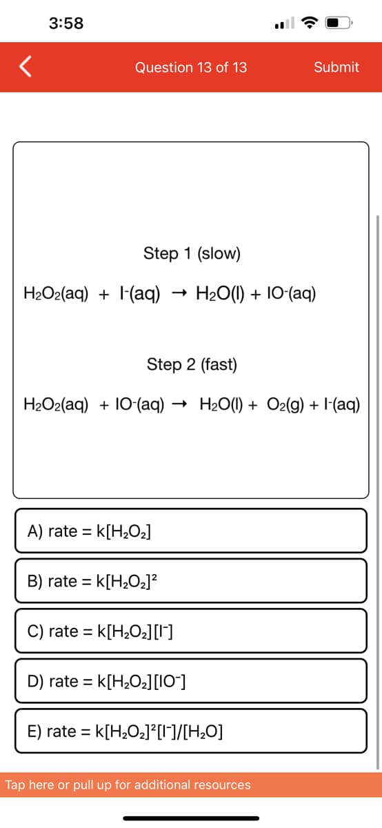 3:58
Question 13 of 13
Step 1 (slow)
H₂O2(aq) + (aq) H2O(l) + IO-(aq)
Step 2 (fast)
H₂O₂(aq) + 10-(aq) – → H2O(I) + Oz(g) + I-(aq)
A) rate = K[H₂O₂]
B) rate = k[H₂O₂]²
rate = K[H₂O₂] [¹]
D) rate = k[H₂0₂] [10]
Submit
E) rate = K[H₂O₂]²[1]/[H₂O]
Tap here or pull up for additional resources