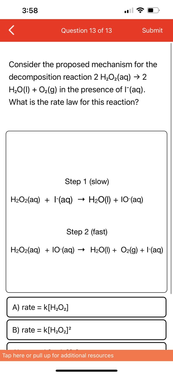 3:58
Question 13 of 13
Consider the proposed mechanism for the
decomposition reaction 2 H₂O₂(aq) → 2
H₂O(l) + O₂(g) in the presence of 1-(aq).
What is the rate law for this reaction?
Step 1 (slow)
H₂O2(aq) + (aq)
A) rate = k[H₂O₂]
→
B) rate= k[H₂O₂]²
Submit
Step 2 (fast)
H2Oz(aq) + IO-(aq) → H2O(I) + O2(g) + I-(aq)
H2O(l) + IO-(aq)
Tap here or pull up for additional resources