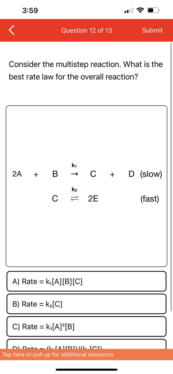 3:59
2A
Consider the multistep reaction. What is the
best rate law for the overall reaction?
+
Question 12 of 13
B
k₁
B) Rate = k₂[C]
↑
k2
11
A) Rate = k₁[A] [B][C]
C) Rate = = k₁[A]²[B]
O
2E
+
Submit
DL Doto – (1 CAT[D]\//L (CU)
Tap here or pull up for additional resources
D (slow)
(fast)