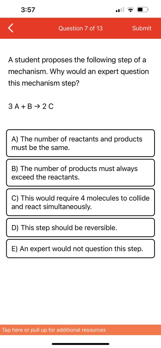 3:57
Question 7 of 13
3 A + B 2 C
A student proposes the following step of a
mechanism. Why would an expert question
this mechanism step?
Submit
A) The number of reactants and products
must be the same.
B) The number of products must always
exceed the reactants.
C) This would require 4 molecules to collide
and react simultaneously.
D) This step should be reversible.
E) An expert would not question this step.
Tap here or pull up for additional resources