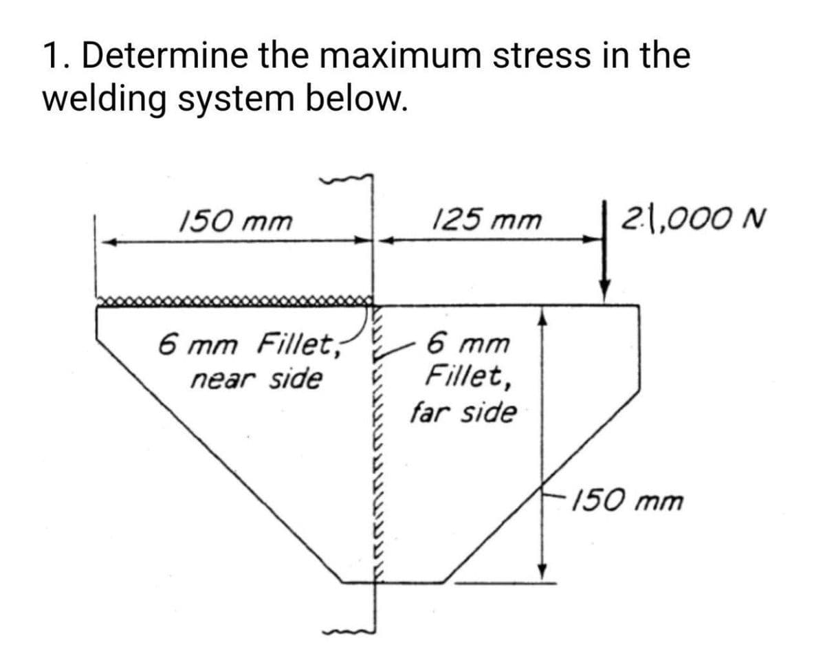 1. Determine the maximum stress in the
welding system below.
150 mm
125 mm
21,000 N
6 mm Fillet,
near side
6 mm
Fillet,
far side
150 mm
