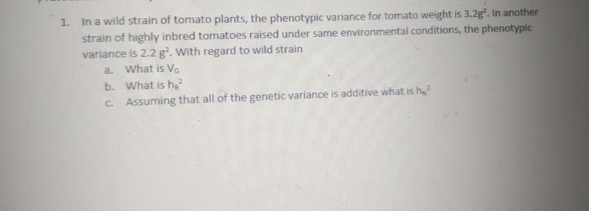 1.
In a wild strain of tomato plants, the phenotypic variance for tomato weight is 3.2g². In another
strain of highly inbred tomatoes raised under same environmental conditions, the phenotypic
variance is 2.2 g². With regard to wild strain
a.
What is VG
b.
What is h₂²
C. Assuming that all of the genetic variance is additive what is h²